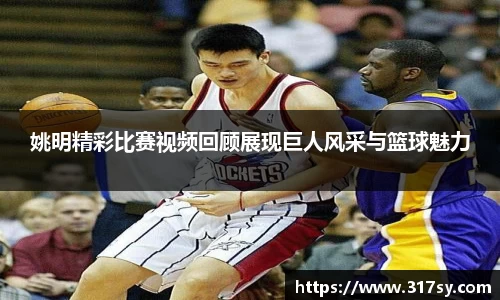 姚明精彩比赛视频回顾展现巨人风采与篮球魅力