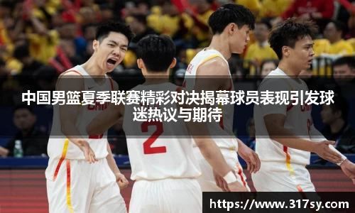 中国男篮夏季联赛精彩对决揭幕球员表现引发球迷热议与期待